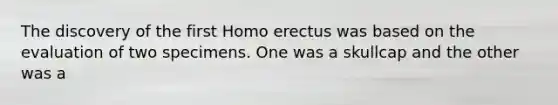 The discovery of the first Homo erectus was based on the evaluation of two specimens. One was a skullcap and the other was a