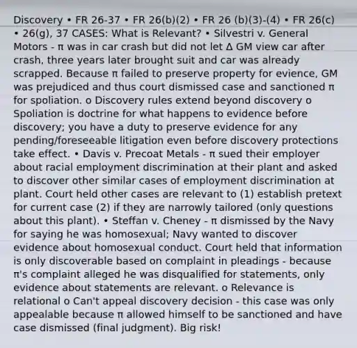 Discovery • FR 26-37 • FR 26(b)(2) • FR 26 (b)(3)-(4) • FR 26(c) • 26(g), 37 CASES: What is Relevant? • Silvestri v. General Motors - π was in car crash but did not let Δ GM view car after crash, three years later brought suit and car was already scrapped. Because π failed to preserve property for evience, GM was prejudiced and thus court dismissed case and sanctioned π for spoliation. o Discovery rules extend beyond discovery o Spoliation is doctrine for what happens to evidence before discovery; you have a duty to preserve evidence for any pending/foreseeable litigation even before discovery protections take effect. • Davis v. Precoat Metals - π sued their employer about racial employment discrimination at their plant and asked to discover other similar cases of employment discrimination at plant. Court held other cases are relevant to (1) establish pretext for current case (2) if they are narrowly tailored (only questions about this plant). • Steffan v. Cheney - π dismissed by the Navy for saying he was homosexual; Navy wanted to discover evidence about homosexual conduct. Court held that information is only discoverable based on complaint in pleadings - because π's complaint alleged he was disqualified for statements, only evidence about statements are relevant. o Relevance is relational o Can't appeal discovery decision - this case was only appealable because π allowed himself to be sanctioned and have case dismissed (final judgment). Big risk!