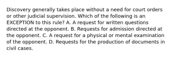 Discovery generally takes place without a need for court orders or other judicial supervision. Which of the following is an EXCEPTION to this rule? A. A request for written questions directed at the opponent. B. Requests for admission directed at the opponent. C. A request for a physical or mental examination of the opponent. D. Requests for the production of documents in civil cases.