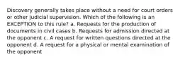 Discovery generally takes place without a need for court orders or other judicial supervision. Which of the following is an EXCEPTION to this rule? a. Requests for the production of documents in civil cases b. Requests for admission directed at the opponent c. A request for written questions directed at the opponent d. A request for a physical or mental examination of the opponent