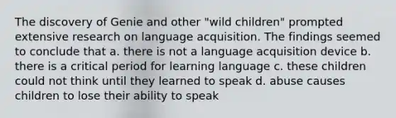 The discovery of Genie and other "wild children" prompted extensive research on language acquisition. The findings seemed to conclude that a. there is not a language acquisition device b. there is a critical period for learning language c. these children could not think until they learned to speak d. abuse causes children to lose their ability to speak