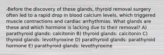 -Before the discovery of these glands, thyroid removal surgery often led to a rapid drop in blood calcium levels, which triggered muscle contractions and cardiac arrhythmias. What glands are these and which hormone is lacking due to their removal? A) parathyroid glands: calcitonin B) thyroid glands: calcitonin C) thyroid glands: levothyroxine D) parathyroid glands: parathyroid hormone E) parathyroid glands: levothyroxine