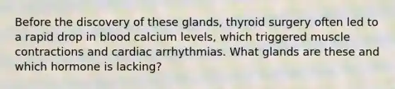 Before the discovery of these glands, thyroid surgery often led to a rapid drop in blood calcium levels, which triggered muscle contractions and cardiac arrhythmias. What glands are these and which hormone is lacking?