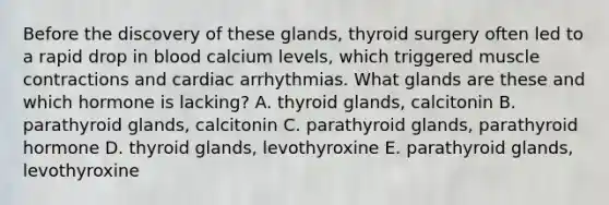 Before the discovery of these glands, thyroid surgery often led to a rapid drop in blood calcium levels, which triggered muscle contractions and cardiac arrhythmias. What glands are these and which hormone is lacking? A. thyroid glands, calcitonin B. parathyroid glands, calcitonin C. parathyroid glands, parathyroid hormone D. thyroid glands, levothyroxine E. parathyroid glands, levothyroxine