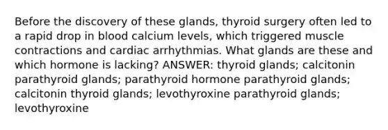 Before the discovery of these glands, thyroid surgery often led to a rapid drop in blood calcium levels, which triggered muscle contractions and cardiac arrhythmias. What glands are these and which hormone is lacking? ANSWER: thyroid glands; calcitonin parathyroid glands; parathyroid hormone parathyroid glands; calcitonin thyroid glands; levothyroxine parathyroid glands; levothyroxine