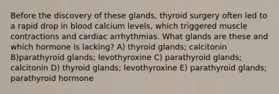 Before the discovery of these glands, thyroid surgery often led to a rapid drop in blood calcium levels, which triggered muscle contractions and cardiac arrhythmias. What glands are these and which hormone is lacking? A) thyroid glands; calcitonin B)parathyroid glands; levothyroxine C) parathyroid glands; calcitonin D) thyroid glands; levothyroxine E) parathyroid glands; parathyroid hormone