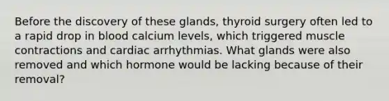 Before the discovery of these glands, thyroid surgery often led to a rapid drop in blood calcium levels, which triggered <a href='https://www.questionai.com/knowledge/k0LBwLeEer-muscle-contraction' class='anchor-knowledge'>muscle contraction</a>s and cardiac arrhythmias. What glands were also removed and which hormone would be lacking because of their removal?