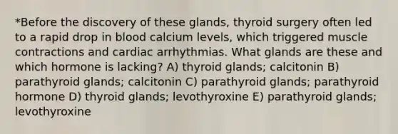 *Before the discovery of these glands, thyroid surgery often led to a rapid drop in blood calcium levels, which triggered <a href='https://www.questionai.com/knowledge/k0LBwLeEer-muscle-contraction' class='anchor-knowledge'>muscle contraction</a>s and cardiac arrhythmias. What glands are these and which hormone is lacking? A) thyroid glands; calcitonin B) parathyroid glands; calcitonin C) parathyroid glands; parathyroid hormone D) thyroid glands; levothyroxine E) parathyroid glands; levothyroxine