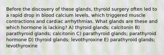 Before the discovery of these glands, thyroid surgery often led to a rapid drop in blood calcium levels, which triggered muscle contractions and cardiac arrhythmias. What glands are these and which hormone is lacking? A) thyroid glands; calcitonin B) parathyroid glands; calcitonin C) parathyroid glands; parathyroid hormone D) thyroid glands; levothyroxine E) parathyroid glands; levothyroxine