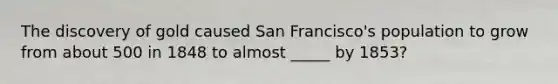 The discovery of gold caused San Francisco's population to grow from about 500 in 1848 to almost _____ by 1853?