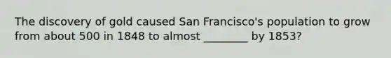 The discovery of gold caused San Francisco's population to grow from about 500 in 1848 to almost ________ by 1853?