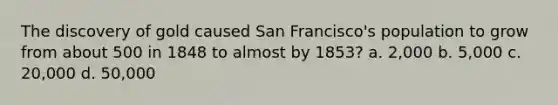 The discovery of gold caused San Francisco's population to grow from about 500 in 1848 to almost by 1853? a. 2,000 b. 5,000 c. 20,000 d. 50,000