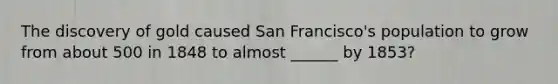 The discovery of gold caused San Francisco's population to grow from about 500 in 1848 to almost ______ by 1853?