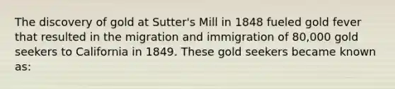 The discovery of gold at Sutter's Mill in 1848 fueled gold fever that resulted in the migration and immigration of 80,000 gold seekers to California in 1849. These gold seekers became known as: