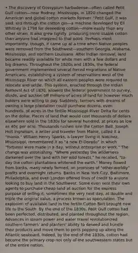 • The discovery of Gossypium barbadense—often called Petit Gulf cotton—near Rodney, Mississippi, in 1820 changed the American and global cotton markets forever. "Petit Gulf, it was said, slid through the cotton gin—a machine developed by Eli Whitney in 1794 for deseeding cotton—more easily than any other strain. It also grew tightly, producing more usable cotton than anyone had imagined to that point. Perhaps most importantly, though, it came up at a time when Native peoples were removed from the Southwest—southern Georgia, Alabama, Mississippi, and northern Louisiana. After Indian removal, land became readily available for white men with a few dollars and big dreams. Throughout the 1820s and 1830s, the federal government implemented several forced migrations of Native Americans, establishing a system of reservations west of the Mississippi River on which all eastern peoples were required to relocate and settle. This system, enacted through the Indian Removal Act of 1830, allowed the federal government to survey, divide, and auction off millions of acres of land for however much bidders were willing to pay. Suddenly, farmers with dreams of owning a large plantation could purchase dozens, even hundreds, of acres in the fertile Mississippi River Delta for cents on the dollar. Pieces of land that would cost thousands of dollars elsewhere sold in the 1830s for several hundred, at prices as low as 40¢ per acre. Thousands rushed into the Cotton Belt. Joseph Holt Ingraham, a writer and traveler from Maine, called it a "mania." William Henry Sparks, a lawyer living in Natchez, Mississippi, remembered it as "a new El Dorado" in which "fortunes were made in a day, without enterprise or work." The change was astonishing. "Where yesterday the wilderness darkened over the land with her wild forests," he recalled, "to-day the cotton plantations whitened the earth." Money flowed from banks, many newly formed, on promises of "other-worldly" profits and overnight returns. Banks in New York City, Baltimore, Philadelphia, and even London offered lines of credit to anyone looking to buy land in the Southwest. Some even sent their own agents to purchase cheap land at auction for the express purpose of selling it, sometimes the very next day, at double and triple the original value, a process known as speculation. The explosion of available land in the fertile Cotton Belt brought new life to the South. By the end of the 1830s, Petit Gulf cotton had been perfected, distributed, and planted throughout the region. Advances in steam power and water travel revolutionized southern farmers' and planters' ability to deseed and bundle their products and move them to ports popping up along the Atlantic seaboard. Indeed, by the end of the 1830s, cotton had become the primary crop not only of the southwestern states but of the entire nation.