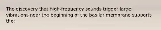 The discovery that high-frequency sounds trigger large vibrations near the beginning of the basilar membrane supports the: