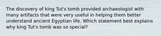 The discovery of king Tut's tomb provided archaeologist with many artifacts that were very useful in helping them better understand ancient Egyptian life. Which statement best explains why king Tut's tomb was so special?