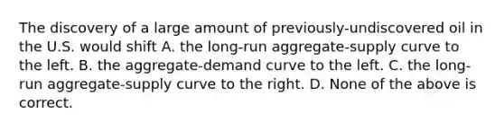 The discovery of a large amount of previously-undiscovered oil in the U.S. would shift A. the long-run aggregate-supply curve to the left. B. the aggregate-demand curve to the left. C. the long-run aggregate-supply curve to the right. D. None of the above is correct.