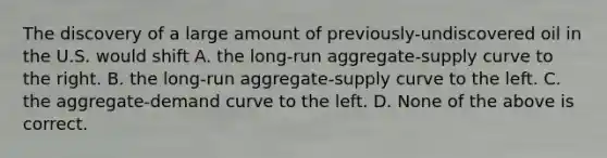 The discovery of a large amount of previously-undiscovered oil in the U.S. would shift A. the long-run aggregate-supply curve to the right. B. the long-run aggregate-supply curve to the left. C. the aggregate-demand curve to the left. D. None of the above is correct.