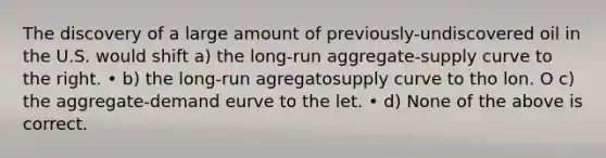 The discovery of a large amount of previously-undiscovered oil in the U.S. would shift a) the long-run aggregate-supply curve to the right. • b) the long-run agregatosupply curve to tho lon. O c) the aggregate-demand eurve to the let. • d) None of the above is correct.