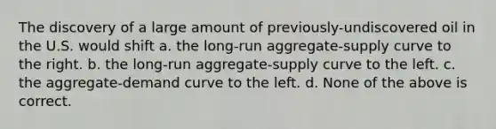 The discovery of a large amount of previously-undiscovered oil in the U.S. would shift a. the long-run aggregate-supply curve to the right. b. the long-run aggregate-supply curve to the left. c. the aggregate-demand curve to the left. d. None of the above is correct.