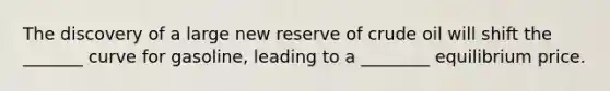 The discovery of a large new reserve of crude oil will shift the _______ curve for gasoline, leading to a ________ equilibrium price.