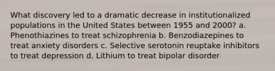 What discovery led to a dramatic decrease in institutionalized populations in the United States between 1955 and 2000? a. Phenothiazines to treat schizophrenia b. Benzodiazepines to treat <a href='https://www.questionai.com/knowledge/kO2UByG20B-anxiety-disorders' class='anchor-knowledge'>anxiety disorders</a> c. Selective serotonin reuptake inhibitors to treat depression d. Lithium to treat bipolar disorder