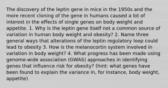 The discovery of the leptin gene in mice in the 1950s and the more recent cloning of the gene in humans caused a lot of interest in the effects of single genes on body weight and appetite. 1. Why is the leptin gene itself not a common source of variation in human body weight and obesity? 2. Name three general ways that alterations of the leptin regulatory loop could lead to obesity 3. How is the melanocortin system involved in variation in body weight? 4. What progress has been made using genome-wide association (GWAS) approaches in identifying genes that influence risk for obesity? (hint: what genes have been found to explain the variance in, for instance, body weight, appetite)