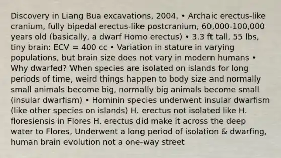 Discovery in Liang Bua excavations, 2004, • Archaic erectus-like cranium, fully bipedal erectus-like postcranium, 60,000-100,000 years old (basically, a dwarf Homo erectus) • 3.3 ft tall, 55 lbs, tiny brain: ECV = 400 cc • Variation in stature in varying populations, but brain size does not vary in modern humans • Why dwarfed? When species are isolated on islands for long periods of time, weird things happen to body size and normally small animals become big, normally big animals become small (insular dwarfism) • Hominin species underwent insular dwarfism (like other species on islands) H. erectus not isolated like H. floresiensis in Flores H. erectus did make it across the deep water to Flores, Underwent a long period of isolation & dwarfing, human brain evolution not a one-way street