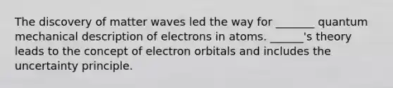 The discovery of matter waves led the way for _______ quantum mechanical description of electrons in atoms. ______'s theory leads to the concept of electron orbitals and includes the uncertainty principle.