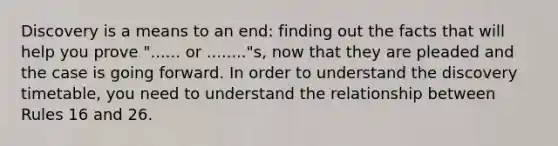 Discovery is a means to an end: finding out the facts that will help you prove "...... or ........"s, now that they are pleaded and the case is going forward. In order to understand the discovery timetable, you need to understand the relationship between Rules 16 and 26.