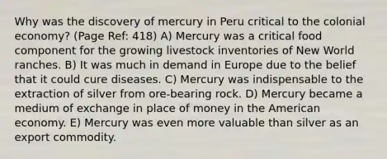 Why was the discovery of mercury in Peru critical to the colonial economy? (Page Ref: 418) A) Mercury was a critical food component for the growing livestock inventories of New World ranches. B) It was much in demand in Europe due to the belief that it could cure diseases. C) Mercury was indispensable to the extraction of silver from ore-bearing rock. D) Mercury became a medium of exchange in place of money in the American economy. E) Mercury was even more valuable than silver as an export commodity.