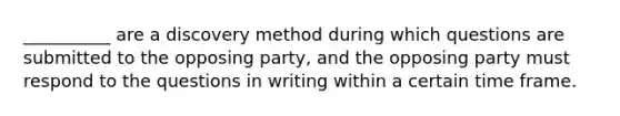 __________ are a discovery method during which questions are submitted to the opposing party, and the opposing party must respond to the questions in writing within a certain time frame.