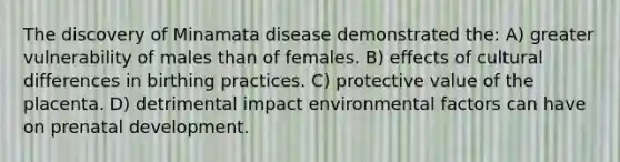 The discovery of Minamata disease demonstrated the: A) greater vulnerability of males than of females. B) effects of cultural differences in birthing practices. C) protective value of the placenta. D) detrimental impact environmental factors can have on prenatal development.