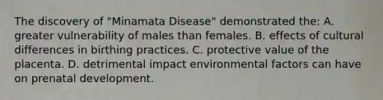 The discovery of "Minamata Disease" demonstrated the: A. greater vulnerability of males than females. B. effects of cultural differences in birthing practices. C. protective value of the placenta. D. detrimental impact environmental factors can have on prenatal development.