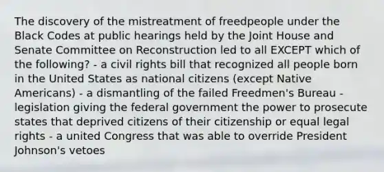 The discovery of the mistreatment of freedpeople under the Black Codes at public hearings held by the Joint House and Senate Committee on Reconstruction led to all EXCEPT which of the following? - a civil rights bill that recognized all people born in the United States as national citizens (except Native Americans) - a dismantling of the failed Freedmen's Bureau - legislation giving the federal government the power to prosecute states that deprived citizens of their citizenship or equal legal rights - a united Congress that was able to override President Johnson's vetoes