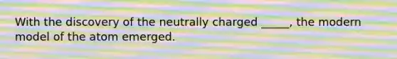 With the discovery of the neutrally charged _____, the modern model of the atom emerged.