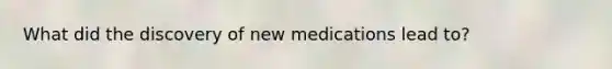 What did the discovery of new medications lead to?