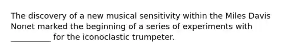 The discovery of a new musical sensitivity within the Miles Davis Nonet marked the beginning of a series of experiments with __________ for the iconoclastic trumpeter.