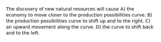 The discovery of new natural resources will cause A) the economy to move closer to the production possibilities curve. B) the production possibilities curve to shift up and to the right. C) an upward movement along the curve. D) the curve to shift back and to the left.