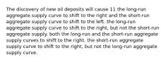 The discovery of new oil deposits will cause 11 the long-run aggregate supply curve to shift to the right and the short-run aggregate supply curve to shift to the left. the long-run aggregate supply curve to shift to the right, but not the short-run aggregate supply. both the long-run and the short-run aggregate supply curves to shift to the right. the short-run aggregate supply curve to shift to the right, but not the long-run aggregate supply curve.