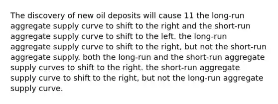 The discovery of new oil deposits will cause 11 the long-run aggregate supply curve to shift to the right and the short-run aggregate supply curve to shift to the left. the long-run aggregate supply curve to shift to the right, but not the short-run aggregate supply. both the long-run and the short-run aggregate supply curves to shift to the right. the short-run aggregate supply curve to shift to the right, but not the long-run aggregate supply curve.