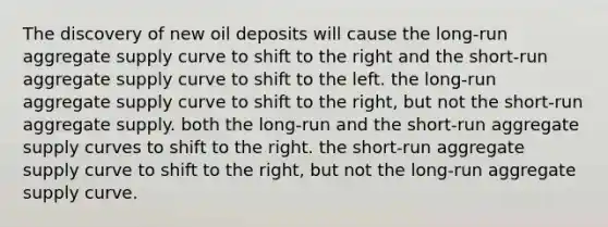 The discovery of new oil deposits will cause the long-run aggregate supply curve to shift to the right and the short-run aggregate supply curve to shift to the left. the long-run aggregate supply curve to shift to the right, but not the short-run aggregate supply. both the long-run and the short-run aggregate supply curves to shift to the right. the short-run aggregate supply curve to shift to the right, but not the long-run aggregate supply curve.