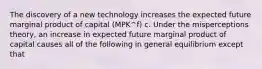 The discovery of a new technology increases the expected future marginal product of capital​ (MPK^f​) c. Under the misperceptions​ theory, an increase in expected future marginal product of capital causes all of the following in general equilibrium except that