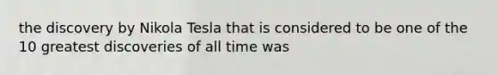 the discovery by Nikola Tesla that is considered to be one of the 10 greatest discoveries of all time was
