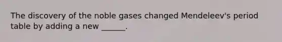 The discovery of the noble gases changed Mendeleev's period table by adding a new ______.