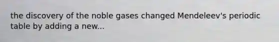 the discovery of the noble gases changed Mendeleev's periodic table by adding a new...