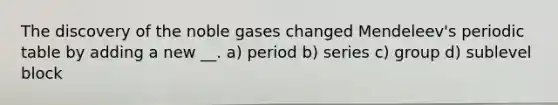 The discovery of the noble gases changed Mendeleev's periodic table by adding a new __. a) period b) series c) group d) sublevel block