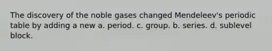 The discovery of the noble gases changed Mendeleev's periodic table by adding a new a. period. c. group. b. series. d. sublevel block.