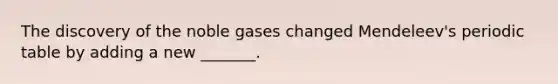 The discovery of the noble gases changed Mendeleev's periodic table by adding a new _______.